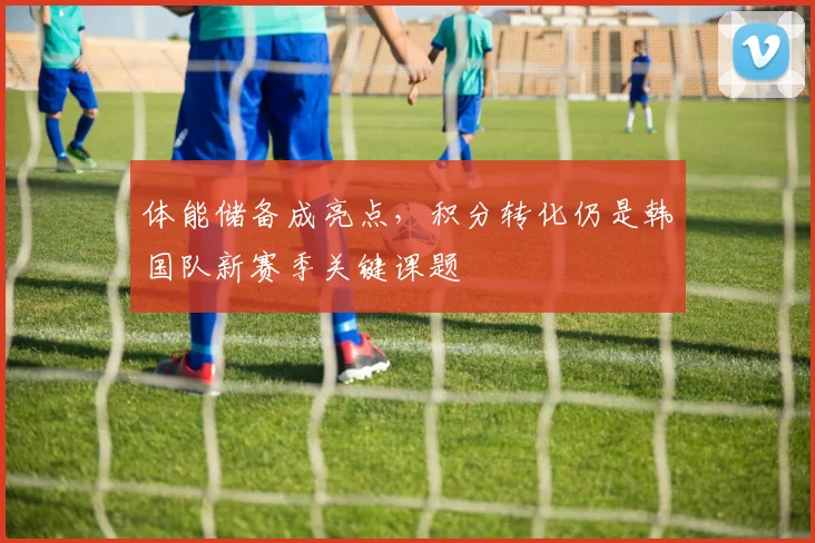 体能储备成亮点，积分转化仍是韩国队新赛季关键课题