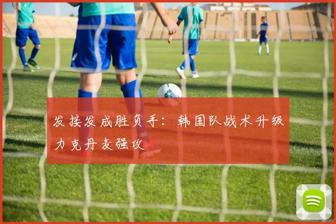 发接发成胜负手：韩国队战术升级力克丹麦强攻