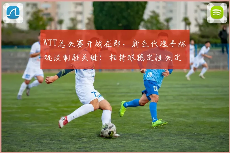 WTT总决赛开战在即，新生代选手林锐谈制胜关键：相持球稳定性决定成败
