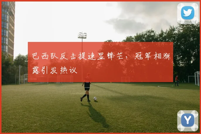 巴西队反击提速显锋芒，冠军相渐露引发热议