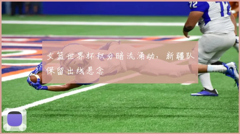 女篮世界杯积分暗流涌动，新疆队保留出线悬念