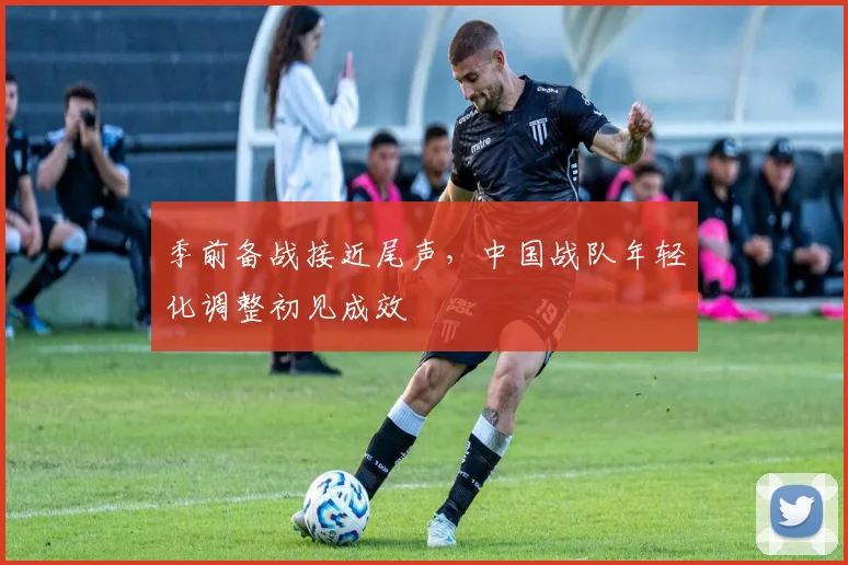 季前备战接近尾声，中国战队年轻化调整初见成效