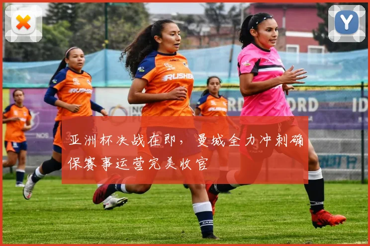 亚洲杯决战在即，曼城全力冲刺确保赛事运营完美收官
