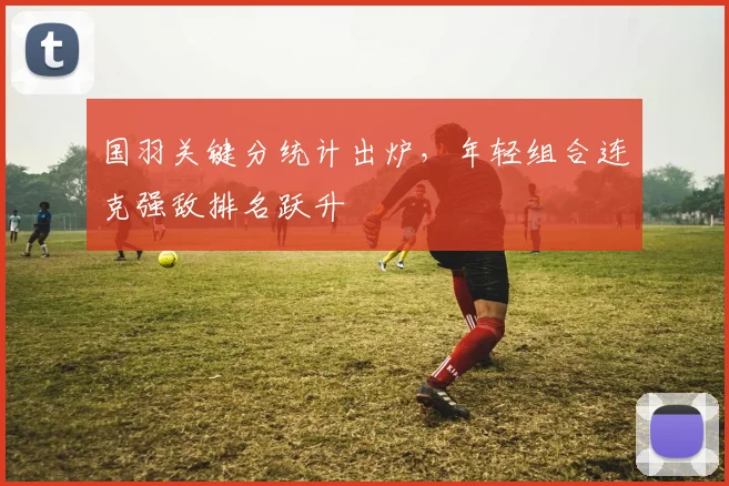 国羽关键分统计出炉，年轻组合连克强敌排名跃升