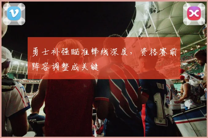 勇士补强瞄准锋线深度，资格赛前阵容调整成关键