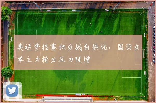 奥运资格赛积分战白热化，国羽女单主力抢分压力陡增
