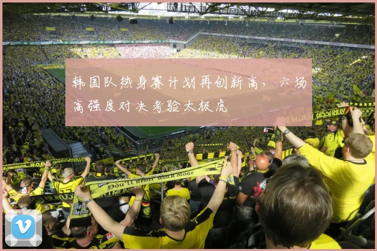 韩国队热身赛计划再创新高，六场高强度对决考验太极虎