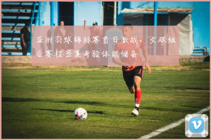 亚洲羽球锦标赛首日激战，女双组合赛程密集考验体能储备