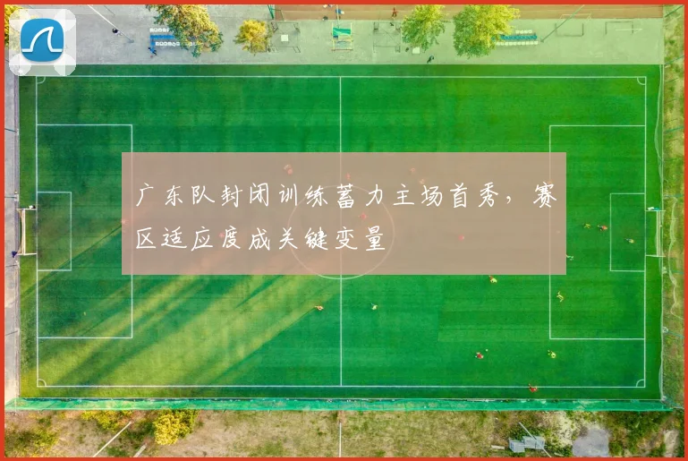 广东队封闭训练蓄力主场首秀，赛区适应度成关键变量