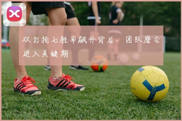 双打抢七胜率飙升背后，团队磨合进入关键期