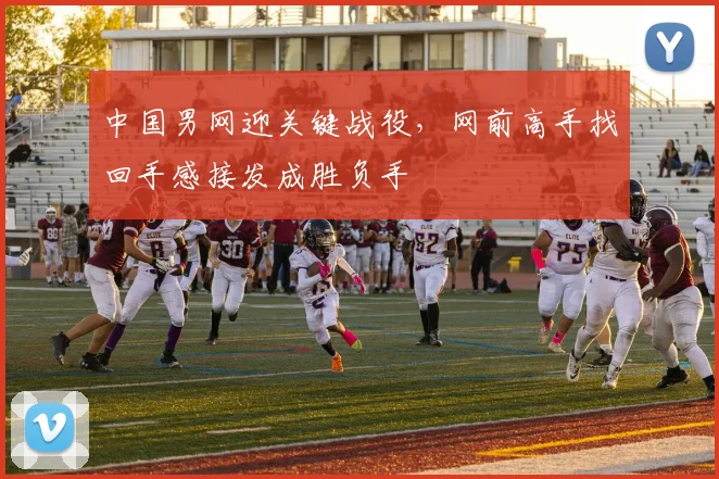 中国男网迎关键战役，网前高手找回手感接发成胜负手