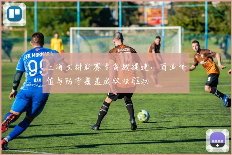 上海女排新赛季备战提速，商业价值与防守覆盖成双核驱动