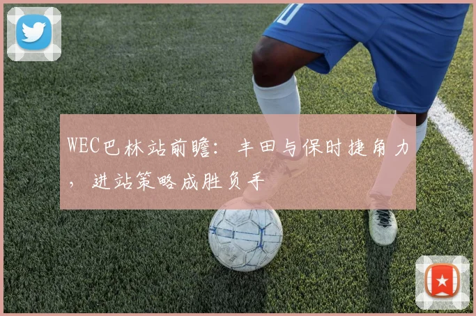 WEC巴林站前瞻：丰田与保时捷角力，进站策略成胜负手