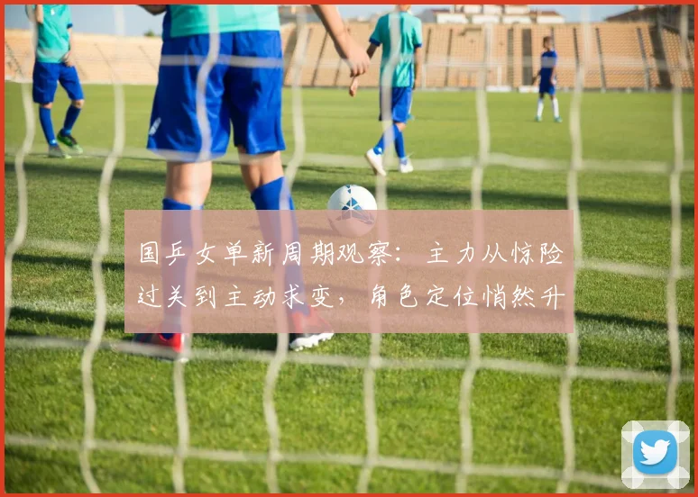 国乒女单新周期观察：主力从惊险过关到主动求变，角色定位悄然升级