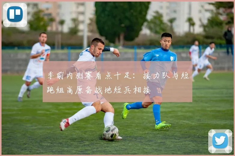 季前内测赛看点十足：接力队与短跑组高原备战地短兵相接