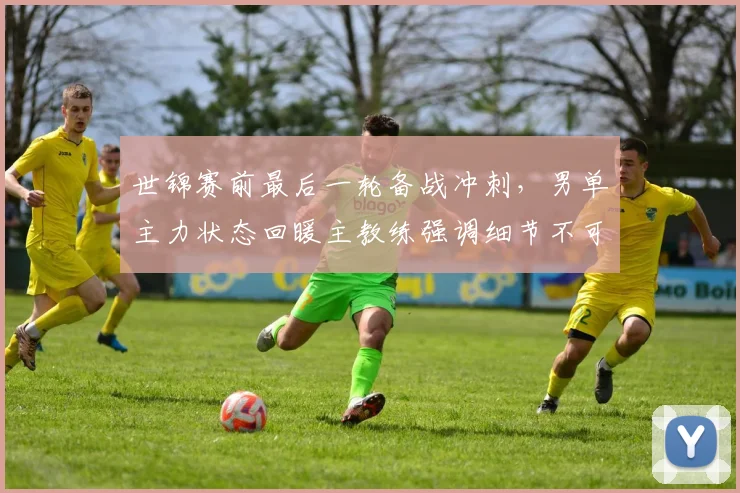 世锦赛前最后一轮备战冲刺，男单主力状态回暖主教练强调细节不可松懈