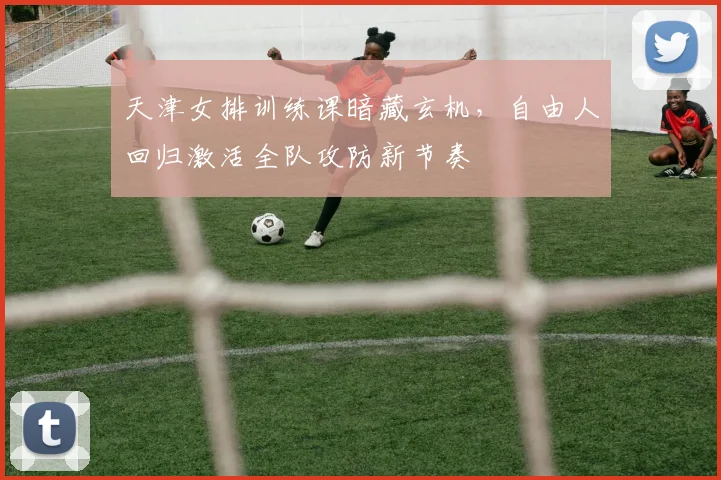 天津女排训练课暗藏玄机，自由人回归激活全队攻防新节奏