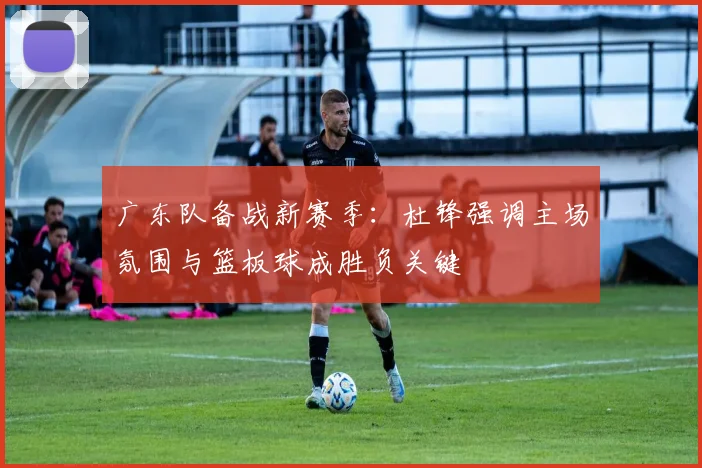 广东队备战新赛季：杜锋强调主场氛围与篮板球成胜负关键