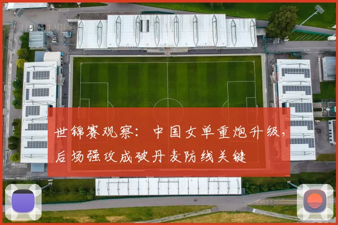 世锦赛观察：中国女单重炮升级，后场强攻成破丹麦防线关键
