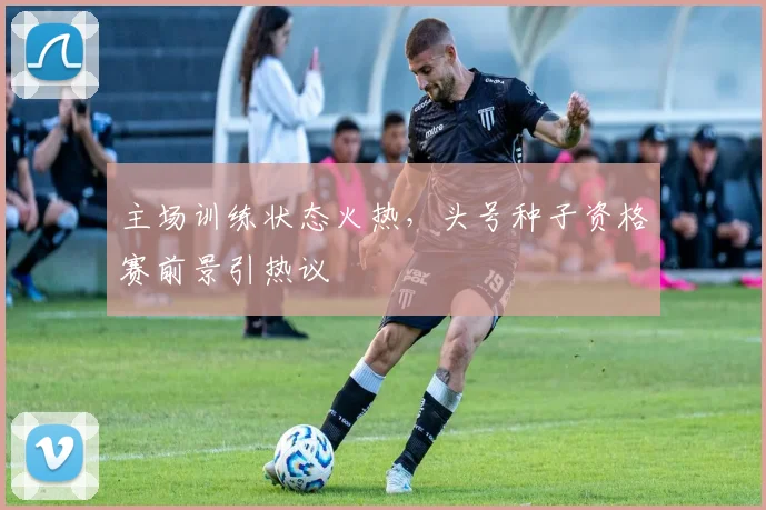主场训练状态火热，头号种子资格赛前景引热议