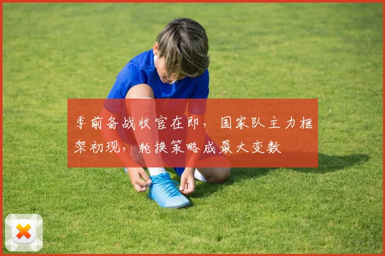 季前备战收官在即，国家队主力框架初现，轮换策略成最大变数