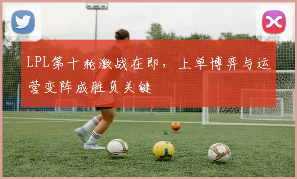 LPL第十轮激战在即，上单博弈与运营变阵成胜负关键