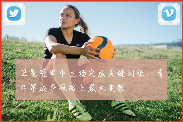 卫冕冠军中立场完成关键训练，青年军成争冠路上最大变数