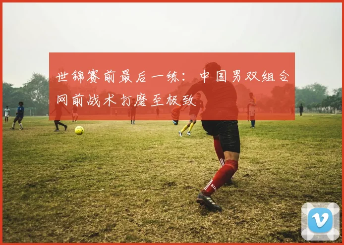世锦赛前最后一练：中国男双组合网前战术打磨至极致