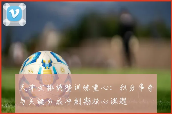 天津女排调整训练重心：积分争夺与关键分成冲刺期核心课题