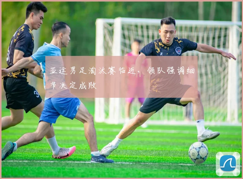 亚运男足淘汰赛临近，领队强调细节决定成败