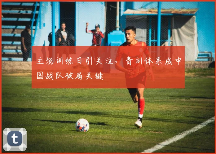 主场训练日引关注，青训体系成中国战队破局关键