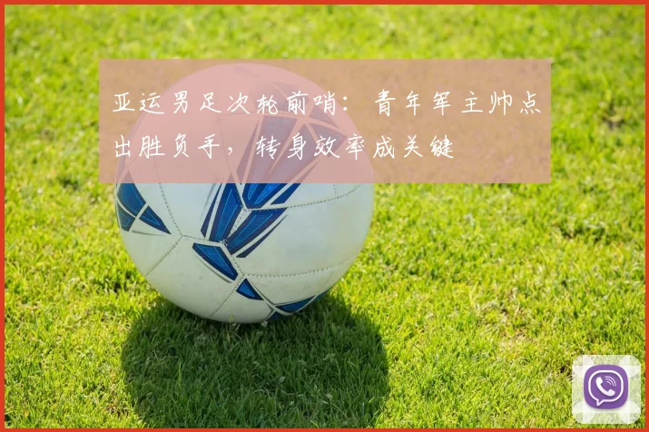 亚运男足次轮前哨：青年军主帅点出胜负手，转身效率成关键