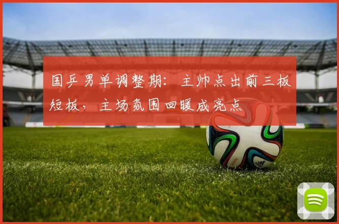 国乒男单调整期：主帅点出前三板短板，主场氛围回暖成亮点