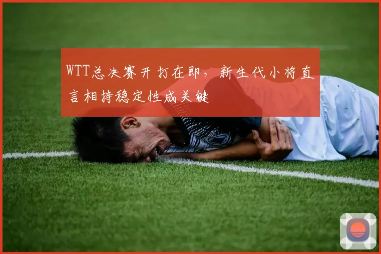 WTT总决赛开打在即，新生代小将直言相持稳定性成关键