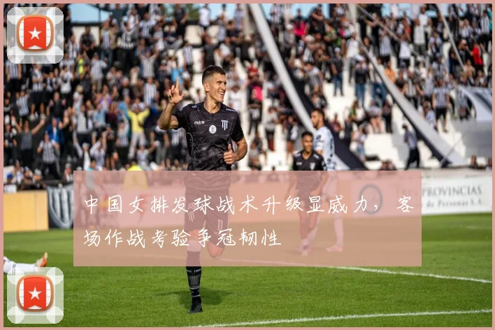 中国女排发球战术升级显威力，客场作战考验争冠韧性