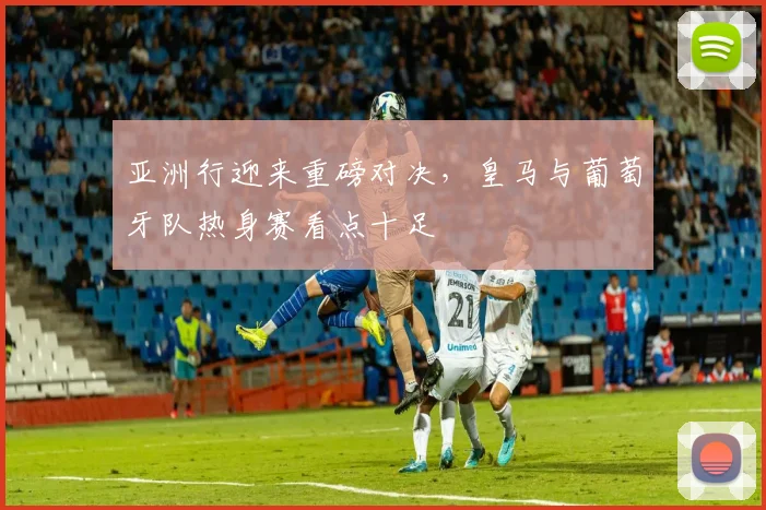 亚洲行迎来重磅对决，皇马与葡萄牙队热身赛看点十足