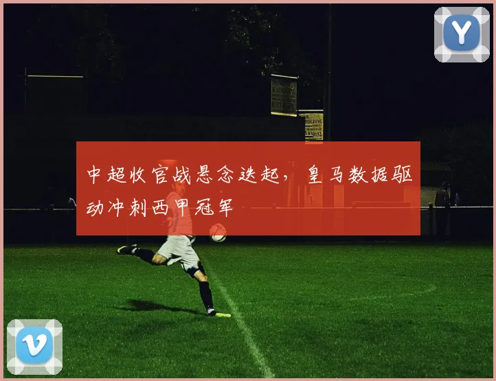 中超收官战悬念迭起，皇马数据驱动冲刺西甲冠军