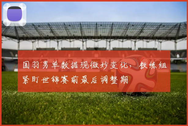 国羽男单数据现微妙变化，教练组紧盯世锦赛前最后调整期