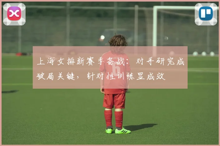上海女排新赛季备战：对手研究成破局关键，针对性训练显成效