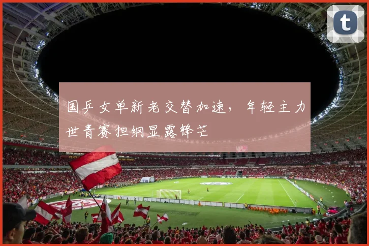 国乒女单新老交替加速，年轻主力世青赛担纲显露锋芒