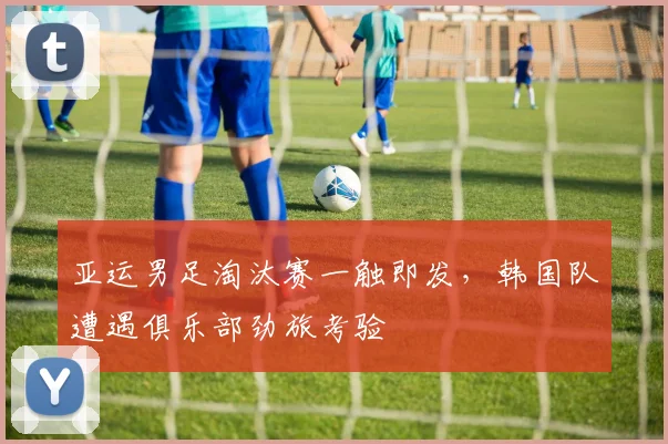 亚运男足淘汰赛一触即发，韩国队遭遇俱乐部劲旅考验