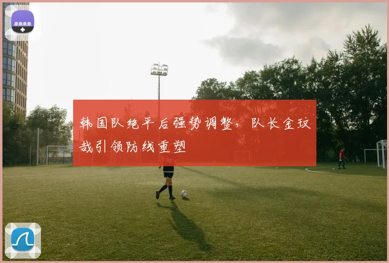 韩国队绝平后强势调整，队长金玟哉引领防线重塑