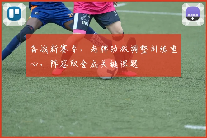 备战新赛季，老牌劲旅调整训练重心，阵容取舍成关键课题