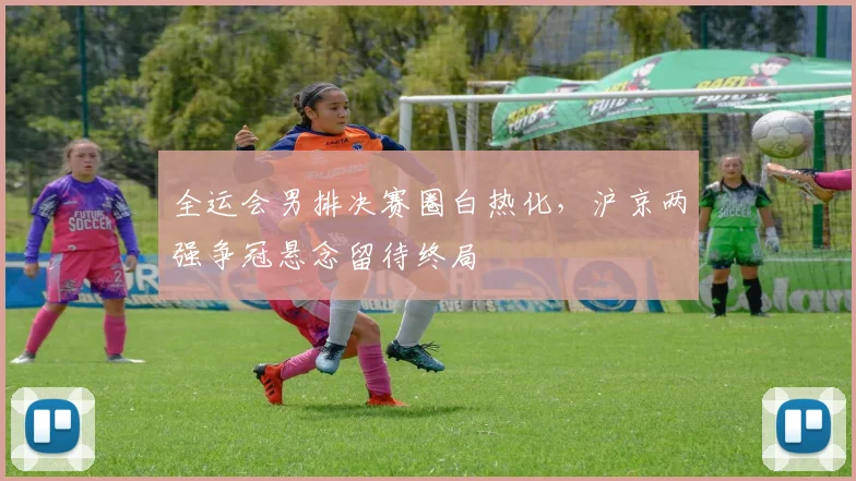 全运会男排决赛圈白热化，沪京两强争冠悬念留待终局