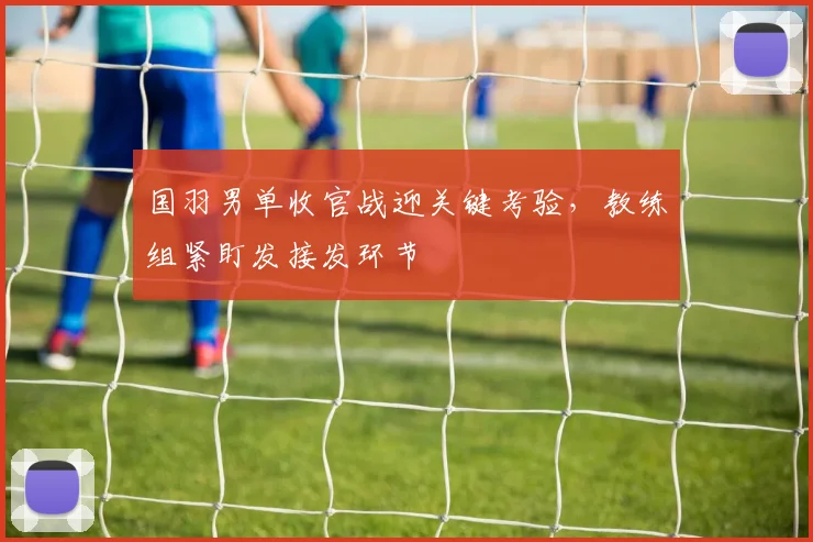 国羽男单收官战迎关键考验，教练组紧盯发接发环节