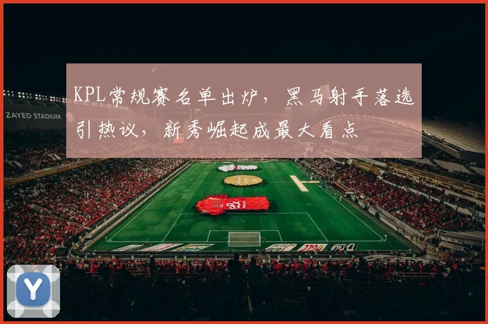 KPL常规赛名单出炉，黑马射手落选引热议，新秀崛起成最大看点