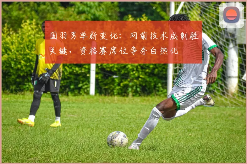 国羽男单新变化：网前技术成制胜关键，资格赛席位争夺白热化