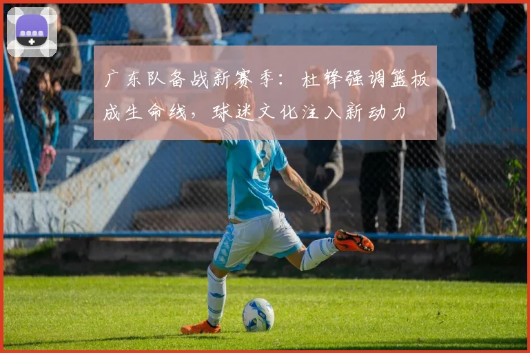 广东队备战新赛季：杜锋强调篮板成生命线，球迷文化注入新动力