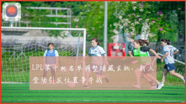LPL第十轮名单调整暗藏玄机，新人登场引发位置争夺战