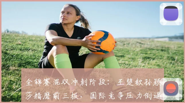 全锦赛混双冲刺阶段：王楚钦孙颖莎精磨前三板，国际竞争压力倒逼细节升级